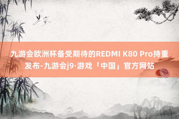 九游会欧洲杯备受期待的REDMI K80 Pro持重发布-九游会j9·游戏「中国」官方网站