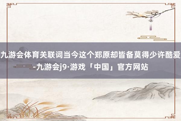 九游会体育关联词当今这个郑原却皆备莫得少许酷爱-九游会j9·游戏「中国」官方网站