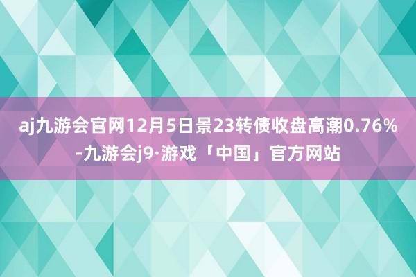 aj九游会官网12月5日景23转债收盘高潮0.76%-九游会j9·游戏「中国」官方网站