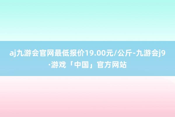 aj九游会官网最低报价19.00元/公斤-九游会j9·游戏「中国」官方网站