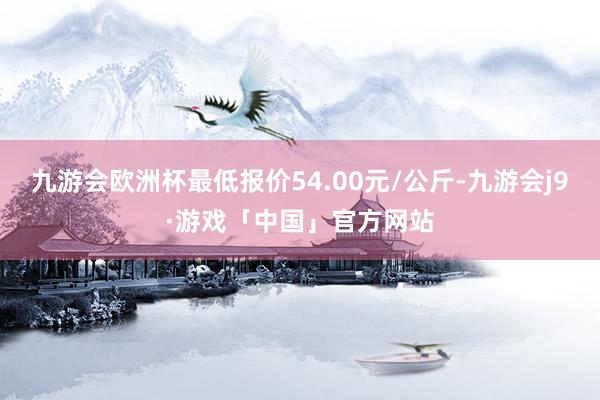 九游会欧洲杯最低报价54.00元/公斤-九游会j9·游戏「中国」官方网站