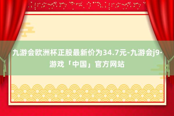 九游会欧洲杯正股最新价为34.7元-九游会j9·游戏「中国」官方网站