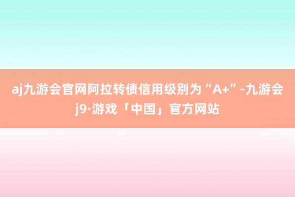 aj九游会官网阿拉转债信用级别为“A+”-九游会j9·游戏「中国」官方网站