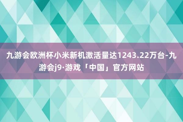 九游会欧洲杯小米新机激活量达1243.22万台-九游会j9·游戏「中国」官方网站