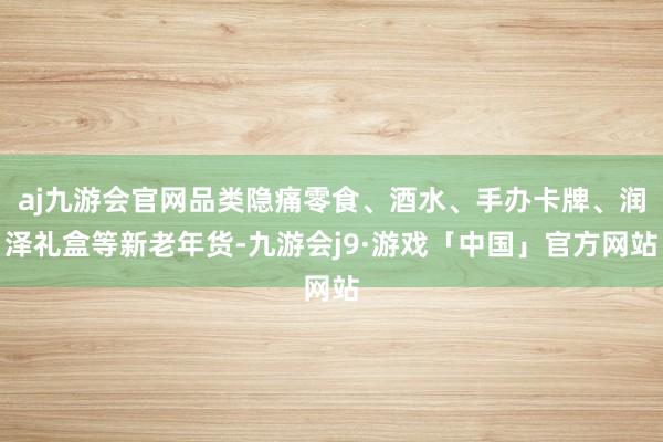 aj九游会官网品类隐痛零食、酒水、手办卡牌、润泽礼盒等新老年货-九游会j9·游戏「中国」官方网站