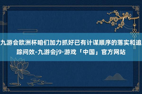 九游会欧洲杯咱们加力抓好已有计谋顺序的落实和追踪问效-九游会j9·游戏「中国」官方网站