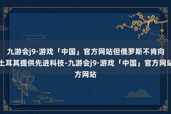 九游会j9·游戏「中国」官方网站但俄罗斯不肯向土耳其提供先进科技-九游会j9·游戏「中国」官方网站