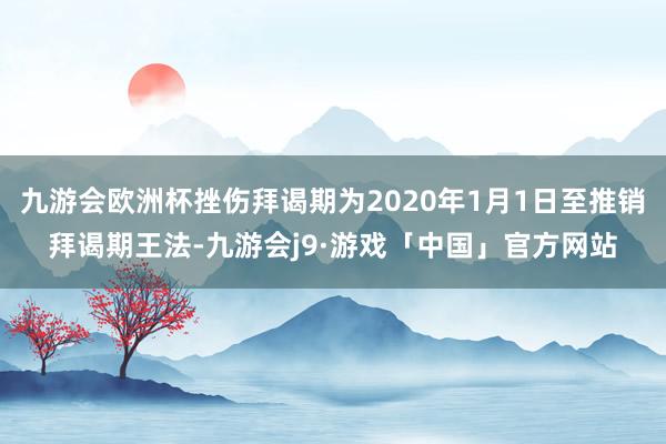 九游会欧洲杯挫伤拜谒期为2020年1月1日至推销拜谒期王法-九游会j9·游戏「中国」官方网站