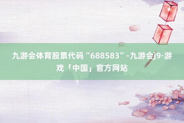 九游会体育股票代码“688583”-九游会j9·游戏「中国」官方网站