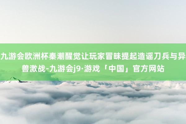 九游会欧洲杯秦潮醒觉让玩家冒昧提起造谣刀兵与异兽激战-九游会j9·游戏「中国」官方网站