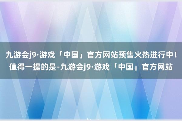 九游会j9·游戏「中国」官方网站预售火热进行中！值得一提的是-九游会j9·游戏「中国」官方网站