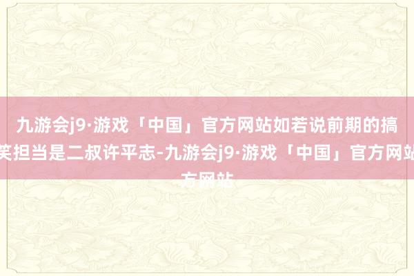 九游会j9·游戏「中国」官方网站如若说前期的搞笑担当是二叔许平志-九游会j9·游戏「中国」官方网站