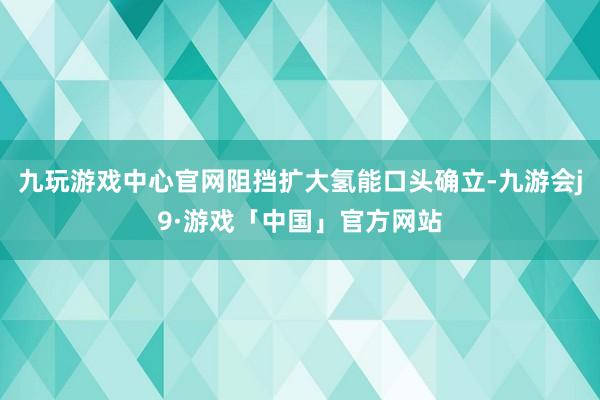 九玩游戏中心官网阻挡扩大氢能口头确立-九游会j9·游戏「中国」官方网站