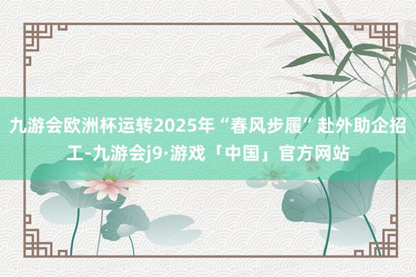 九游会欧洲杯运转2025年“春风步履”赴外助企招工-九游会j9·游戏「中国」官方网站