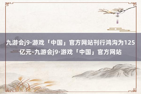 九游会j9·游戏「中国」官方网站刊行鸿沟为125亿元-九游会j9·游戏「中国」官方网站