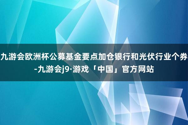 九游会欧洲杯公募基金要点加仓银行和光伏行业个券-九游会j9·游戏「中国」官方网站