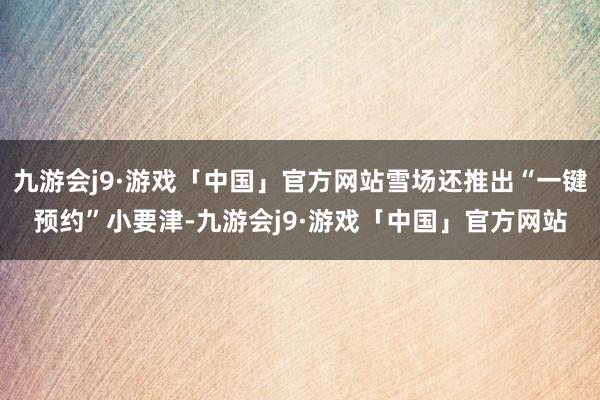 九游会j9·游戏「中国」官方网站雪场还推出“一键预约”小要津-九游会j9·游戏「中国」官方网站
