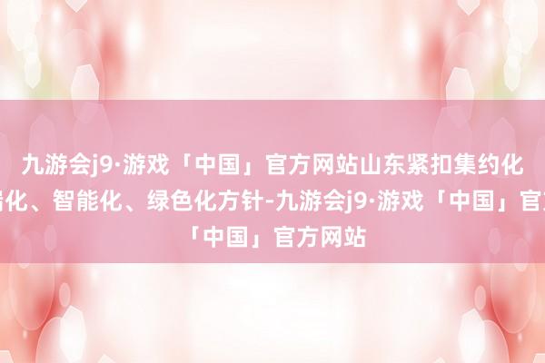 九游会j9·游戏「中国」官方网站山东紧扣集约化、高端化、智能化、绿色化方针-九游会j9·游戏「中国」官方网站
