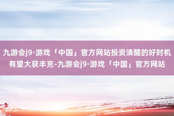 九游会j9·游戏「中国」官方网站投资清醒的好时机有望大获丰充-九游会j9·游戏「中国」官方网站