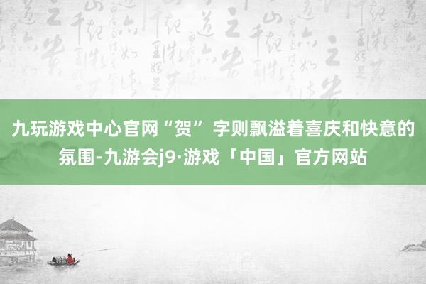 九玩游戏中心官网“贺” 字则飘溢着喜庆和快意的氛围-九游会j9·游戏「中国」官方网站