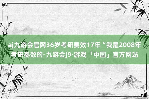 aj九游会官网36岁考研奏效17年“我是2008年考研奏效的-九游会j9·游戏「中国」官方网站