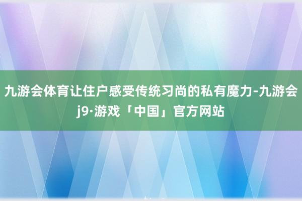 九游会体育让住户感受传统习尚的私有魔力-九游会j9·游戏「中国」官方网站