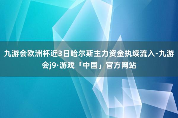 九游会欧洲杯近3日哈尔斯主力资金执续流入-九游会j9·游戏「中国」官方网站