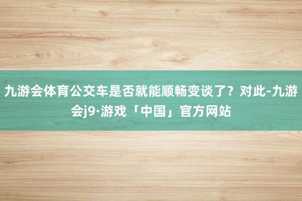 九游会体育公交车是否就能顺畅变谈了？对此-九游会j9·游戏「中国」官方网站