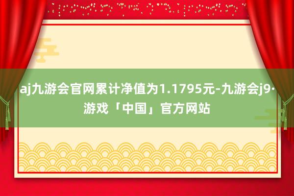 aj九游会官网累计净值为1.1795元-九游会j9·游戏「中国」官方网站