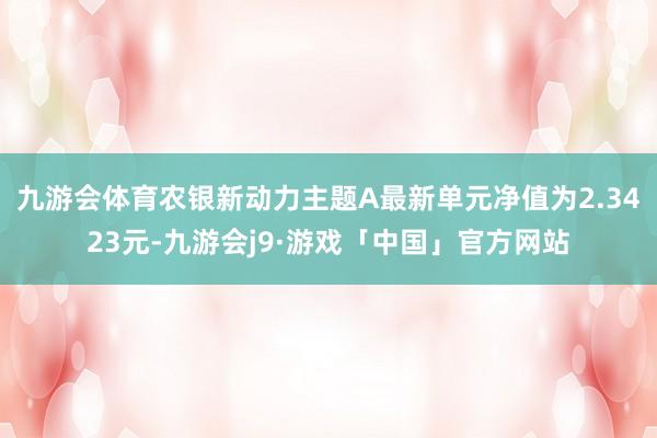 九游会体育农银新动力主题A最新单元净值为2.3423元-九游会j9·游戏「中国」官方网站