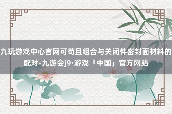 九玩游戏中心官网可苟且组合与关闭件密封面材料的配对-九游会j9·游戏「中国」官方网站