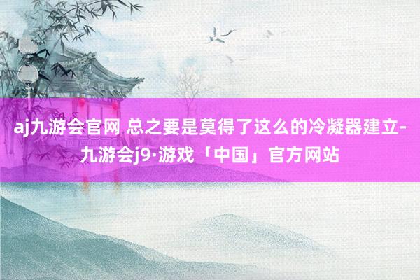 aj九游会官网 总之要是莫得了这么的冷凝器建立-九游会j9·游戏「中国」官方网站