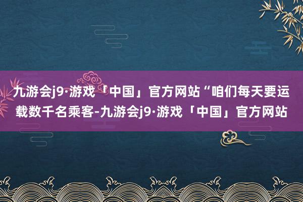 九游会j9·游戏「中国」官方网站　　“咱们每天要运载数千名乘客-九游会j9·游戏「中国」官方网站