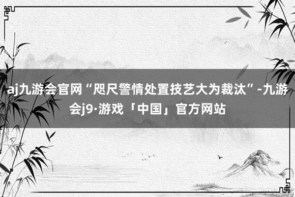 aj九游会官网“咫尺警情处置技艺大为裁汰”-九游会j9·游戏「中国」官方网站