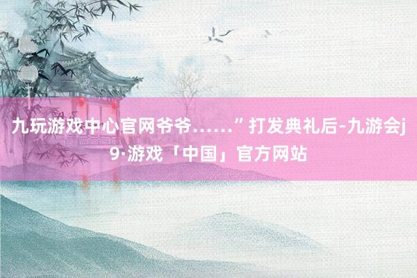 九玩游戏中心官网爷爷……”打发典礼后-九游会j9·游戏「中国」官方网站