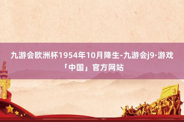 九游会欧洲杯1954年10月降生-九游会j9·游戏「中国」官方网站