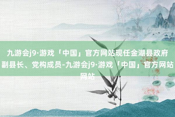 九游会j9·游戏「中国」官方网站现任金湖县政府副县长、党构成员-九游会j9·游戏「中国」官方网站