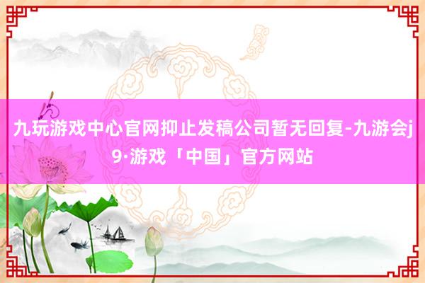 九玩游戏中心官网抑止发稿公司暂无回复-九游会j9·游戏「中国」官方网站