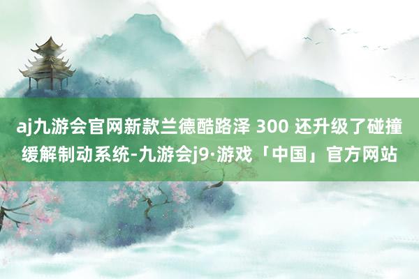 aj九游会官网新款兰德酷路泽 300 还升级了碰撞缓解制动系统-九游会j9·游戏「中国」官方网站