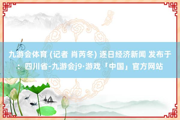 九游会体育 (记者 肖芮冬) 逐日经济新闻 发布于：四川省-九游会j9·游戏「中国」官方网站