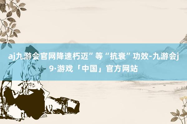 aj九游会官网降速朽迈”等“抗衰”功效-九游会j9·游戏「中国」官方网站