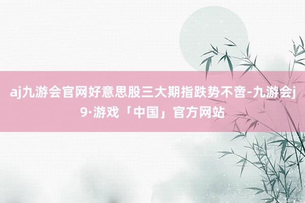 aj九游会官网好意思股三大期指跌势不啻-九游会j9·游戏「中国」官方网站