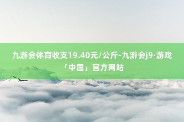 九游会体育收支19.40元/公斤-九游会j9·游戏「中国」官方网站
