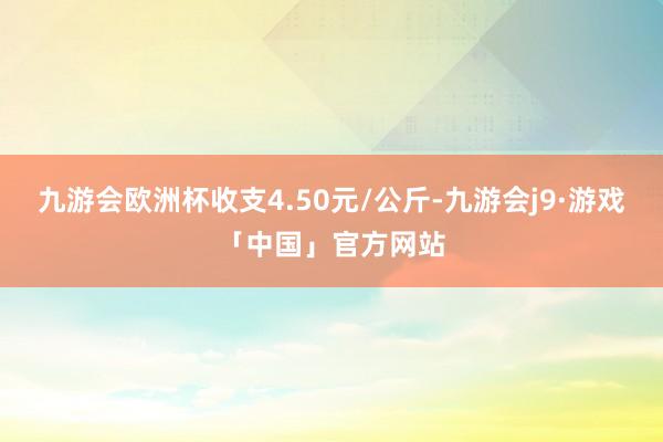 九游会欧洲杯收支4.50元/公斤-九游会j9·游戏「中国」官方网站