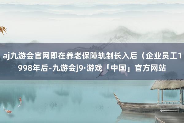 aj九游会官网即在养老保障轨制长入后（企业员工1998年后-九游会j9·游戏「中国」官方网站