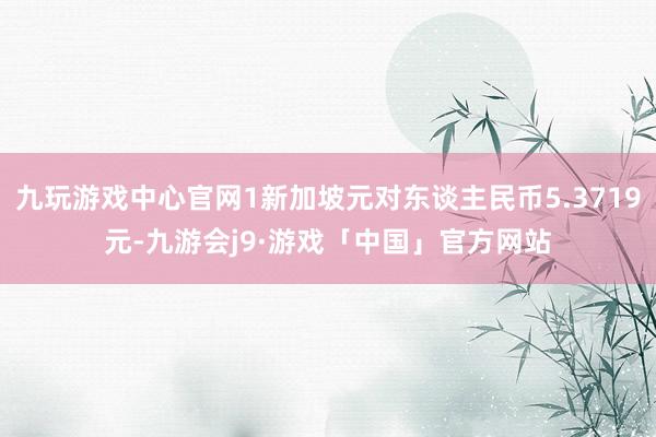 九玩游戏中心官网1新加坡元对东谈主民币5.3719元-九游会j9·游戏「中国」官方网站