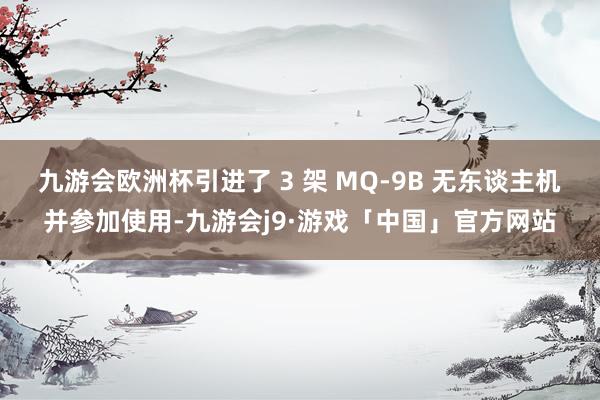 九游会欧洲杯引进了 3 架 MQ-9B 无东谈主机并参加使用-九游会j9·游戏「中国」官方网站