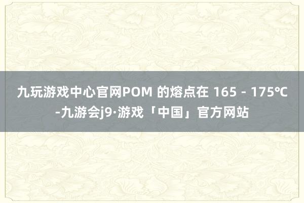 九玩游戏中心官网POM 的熔点在 165 - 175℃-九游会j9·游戏「中国」官方网站