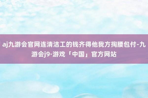aj九游会官网连清洁工的钱齐得他我方掏腰包付-九游会j9·游戏「中国」官方网站