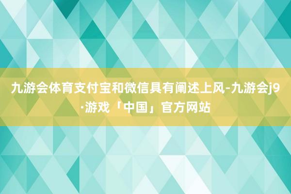 九游会体育支付宝和微信具有阐述上风-九游会j9·游戏「中国」官方网站
